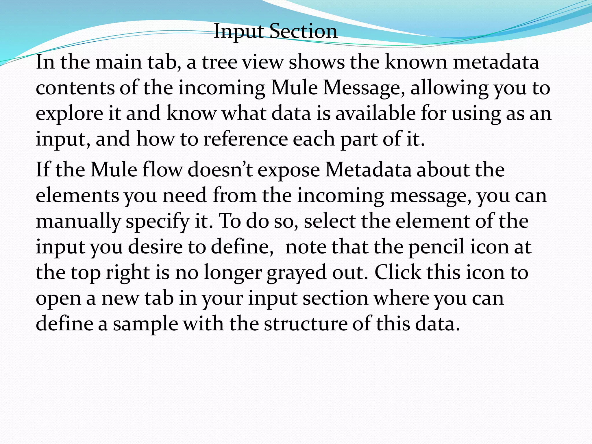 Input Section
In the main tab, a tree view shows the known metadata
contents of the incoming Mule Message, allowing you to
explore it and know what data is available for using as an
input, and how to reference each part of it.
If the Mule flow doesn’t expose Metadata about the
elements you need from the incoming message, you can
manually specify it. To do so, select the element of the
input you desire to define, note that the pencil icon at
the top right is no longer grayed out. Click this icon to
open a new tab in your input section where you can
define a sample with the structure of this data.
 