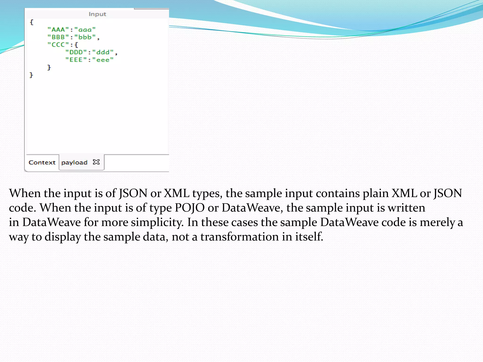 When the input is of JSON or XML types, the sample input contains plain XML or JSON
code. When the input is of type POJO or DataWeave, the sample input is written
in DataWeave for more simplicity. In these cases the sample DataWeave code is merely a
way to display the sample data, not a transformation in itself.
 