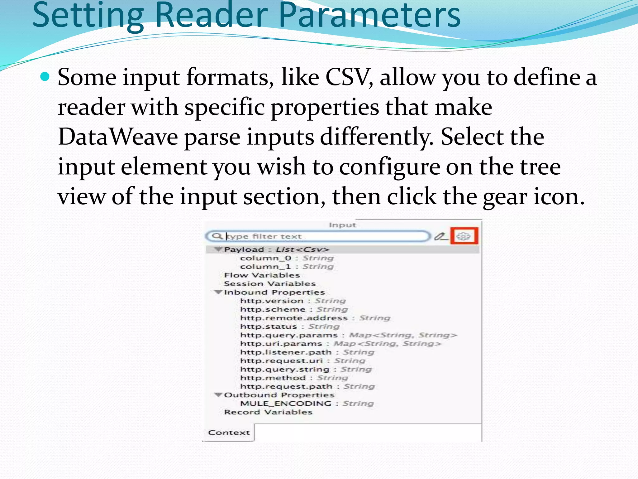 Setting Reader Parameters
 Some input formats, like CSV, allow you to define a
reader with specific properties that make
DataWeave parse inputs differently. Select the
input element you wish to configure on the tree
view of the input section, then click the gear icon.
 
