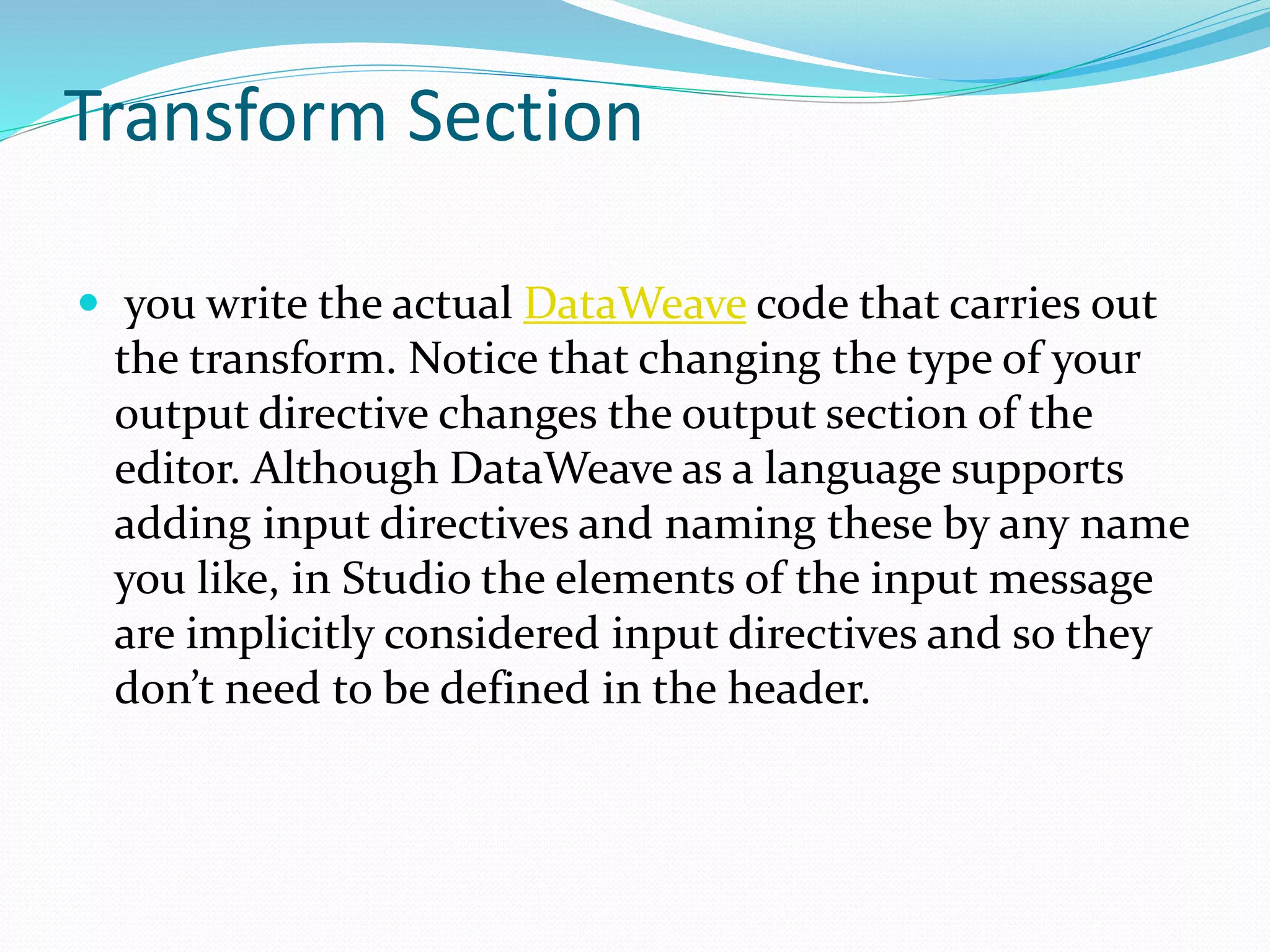 Transform Section
 you write the actual DataWeave code that carries out
the transform. Notice that changing the type of your
output directive changes the output section of the
editor. Although DataWeave as a language supports
adding input directives and naming these by any name
you like, in Studio the elements of the input message
are implicitly considered input directives and so they
don’t need to be defined in the header.
 