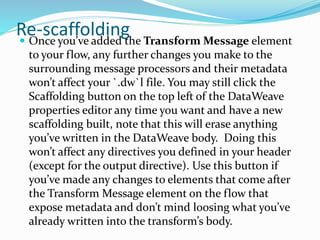 Re-scaffolding Once you’ve added the Transform Message element
to your flow, any further changes you make to the
surrounding message processors and their metadata
won’t affect your `.dw`l file. You may still click the
Scaffolding button on the top left of the DataWeave
properties editor any time you want and have a new
scaffolding built, note that this will erase anything
you’ve written in the DataWeave body. Doing this
won’t affect any directives you defined in your header
(except for the output directive). Use this button if
you’ve made any changes to elements that come after
the Transform Message element on the flow that
expose metadata and don’t mind loosing what you’ve
already written into the transform’s body.
 