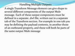 Handling Multiple Outputs
A single Transform Message element can give shape to
several different components of the output Mule
message. Each of these output components must be
defined in a separate .dwl file, written out in a separate
tab of the Transform section. For example in one tab you
may be defining the payload contents, in another those
of an outbound property, and these will both be parts of
the same output Mule message
 