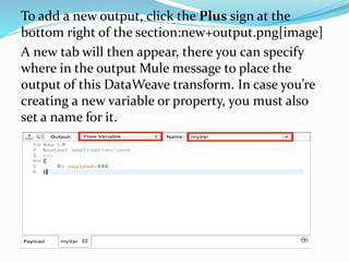To add a new output, click the Plus sign at the
bottom right of the section:new+output.png[image]
A new tab will then appear, there you can specify
where in the output Mule message to place the
output of this DataWeave transform. In case you’re
creating a new variable or property, you must also
set a name for it.
 