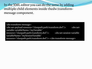 In the XML editor you can do the same by adding
multiple child elements inside thedw:transform-
message component.
<dw:transform-message>
<dw:set-payload resource="classpath:path/transform.dwl"/> <dw:set-
variable variableName="myVariable"
resource="classpath:path/transform.dwl"/> <dw:set-session-variable
variableName="mySessionVariable"
resource="classpath:path/transform.dwl"/> </dw:transform-message>
 