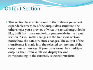 Output Section
 This section has two tabs, one of them shows you a neat
expandable tree view of the output data structure, the
other shows you a preview of what the actual output looks
like, built from any sample data you provide in the input
section. As you make changes in the transport section,
notice how the data structure changes. The output of the
transformer is made into the selected component of the
output mule message. If your transformer has multiple
outputs, the Preview tab will display the one
corresponding to the currently selected transform.
 