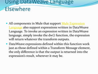 Using DataWeave Language
Elsewhere
 All components in Mule that support Mule Expression
Language also support expressions written in DataWeave
Language. To invoke an expression written in DataWeave
language, simply invoke the dw() function, the expression
will return whatever the transform outputs.
 DataWeave expressions defined within this function work
just as those defined within a Transform Message element,
the only difference is that the output is returned into the
expression’s result, wherever it may be.
 