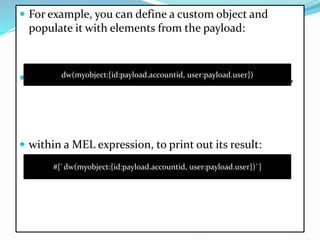  For example, you can define a custom object and
populate it with elements from the payload:
 That same expression could be added inside a Logger,
 within a MEL expression, to print out its result:
dw(myobject:{id:payload.accountid, user:payload.user})
#[`dw(myobject:{id:payload.accountid, user:payload.user})`]
 