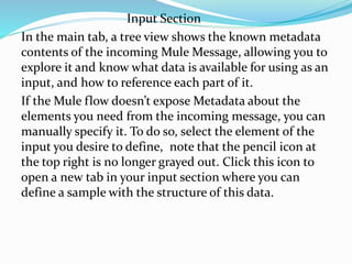Input Section
In the main tab, a tree view shows the known metadata
contents of the incoming Mule Message, allowing you to
explore it and know what data is available for using as an
input, and how to reference each part of it.
If the Mule flow doesn’t expose Metadata about the
elements you need from the incoming message, you can
manually specify it. To do so, select the element of the
input you desire to define, note that the pencil icon at
the top right is no longer grayed out. Click this icon to
open a new tab in your input section where you can
define a sample with the structure of this data.
 