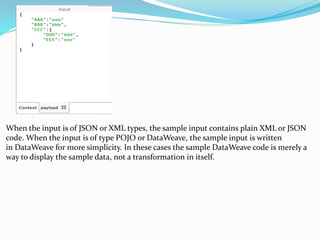 When the input is of JSON or XML types, the sample input contains plain XML or JSON
code. When the input is of type POJO or DataWeave, the sample input is written
in DataWeave for more simplicity. In these cases the sample DataWeave code is merely a
way to display the sample data, not a transformation in itself.
 