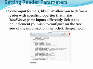 Setting Reader Parameters
 Some input formats, like CSV, allow you to define a
reader with specific properties that make
DataWeave parse inputs differently. Select the
input element you wish to configure on the tree
view of the input section, then click the gear icon.
 