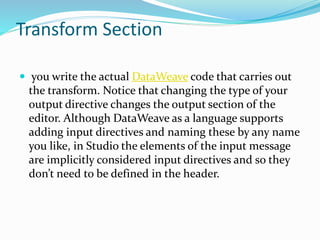 Transform Section
 you write the actual DataWeave code that carries out
the transform. Notice that changing the type of your
output directive changes the output section of the
editor. Although DataWeave as a language supports
adding input directives and naming these by any name
you like, in Studio the elements of the input message
are implicitly considered input directives and so they
don’t need to be defined in the header.
 