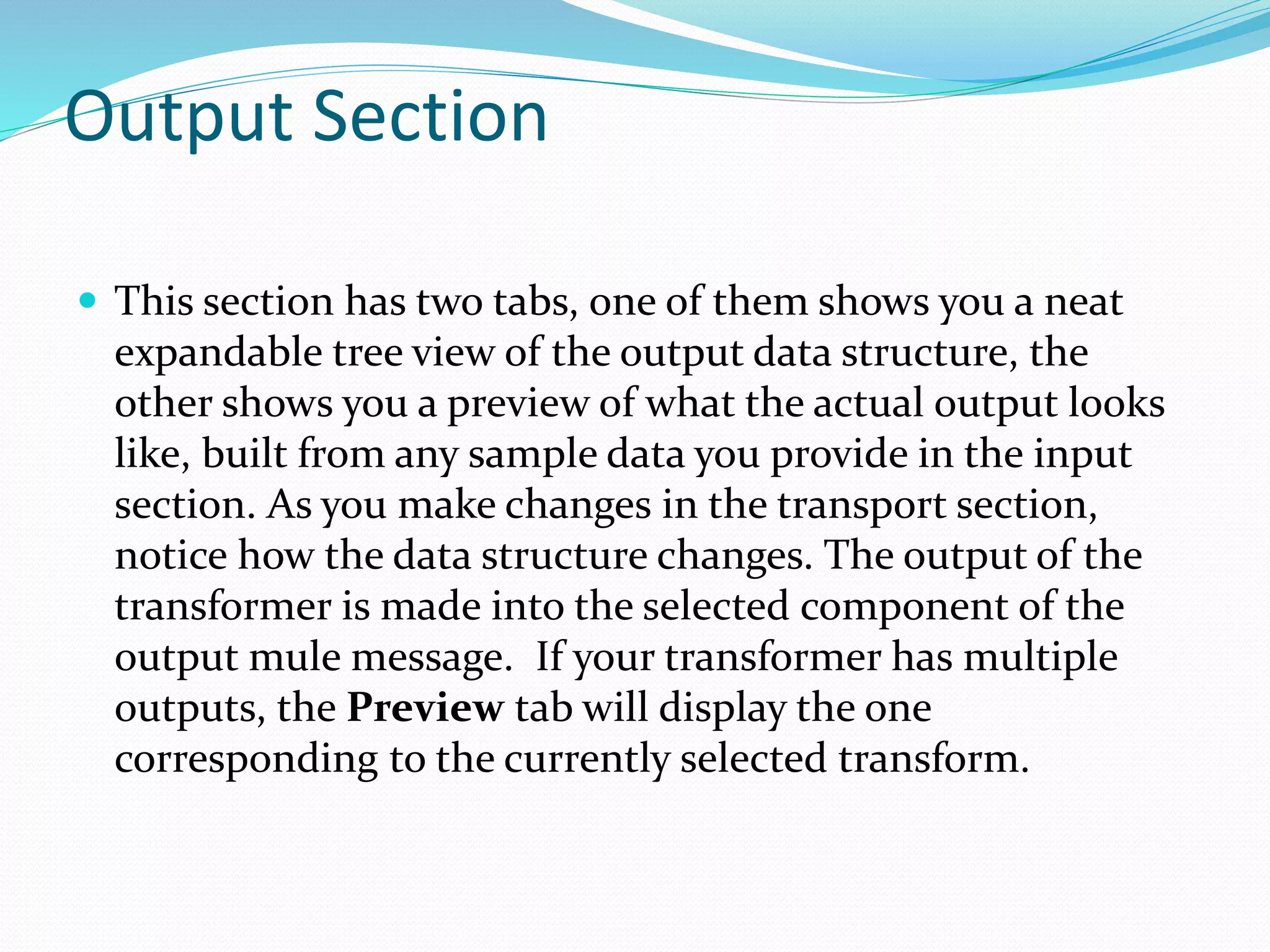 Output Section
 This section has two tabs, one of them shows you a neat
expandable tree view of the output data structure, the
other shows you a preview of what the actual output looks
like, built from any sample data you provide in the input
section. As you make changes in the transport section,
notice how the data structure changes. The output of the
transformer is made into the selected component of the
output mule message. If your transformer has multiple
outputs, the Preview tab will display the one
corresponding to the currently selected transform.
 