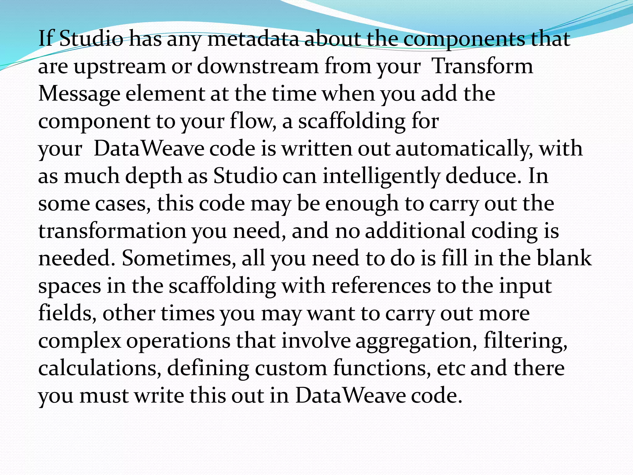 If Studio has any metadata about the components that
are upstream or downstream from your Transform
Message element at the time when you add the
component to your flow, a scaffolding for
your DataWeave code is written out automatically, with
as much depth as Studio can intelligently deduce. In
some cases, this code may be enough to carry out the
transformation you need, and no additional coding is
needed. Sometimes, all you need to do is fill in the blank
spaces in the scaffolding with references to the input
fields, other times you may want to carry out more
complex operations that involve aggregation, filtering,
calculations, defining custom functions, etc and there
you must write this out in DataWeave code.
 