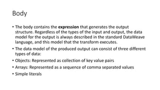 Body
• The body contains the expression that generates the output
structure. Regardless of the types of the input and output, the data
model for the output is always described in the standard DataWeave
language, and this model that the transform executes.
• The data model of the produced output can consist of three different
types of data:
• Objects: Represented as collection of key value pairs
• Arrays: Represented as a sequence of comma separated values
• Simple literals
 