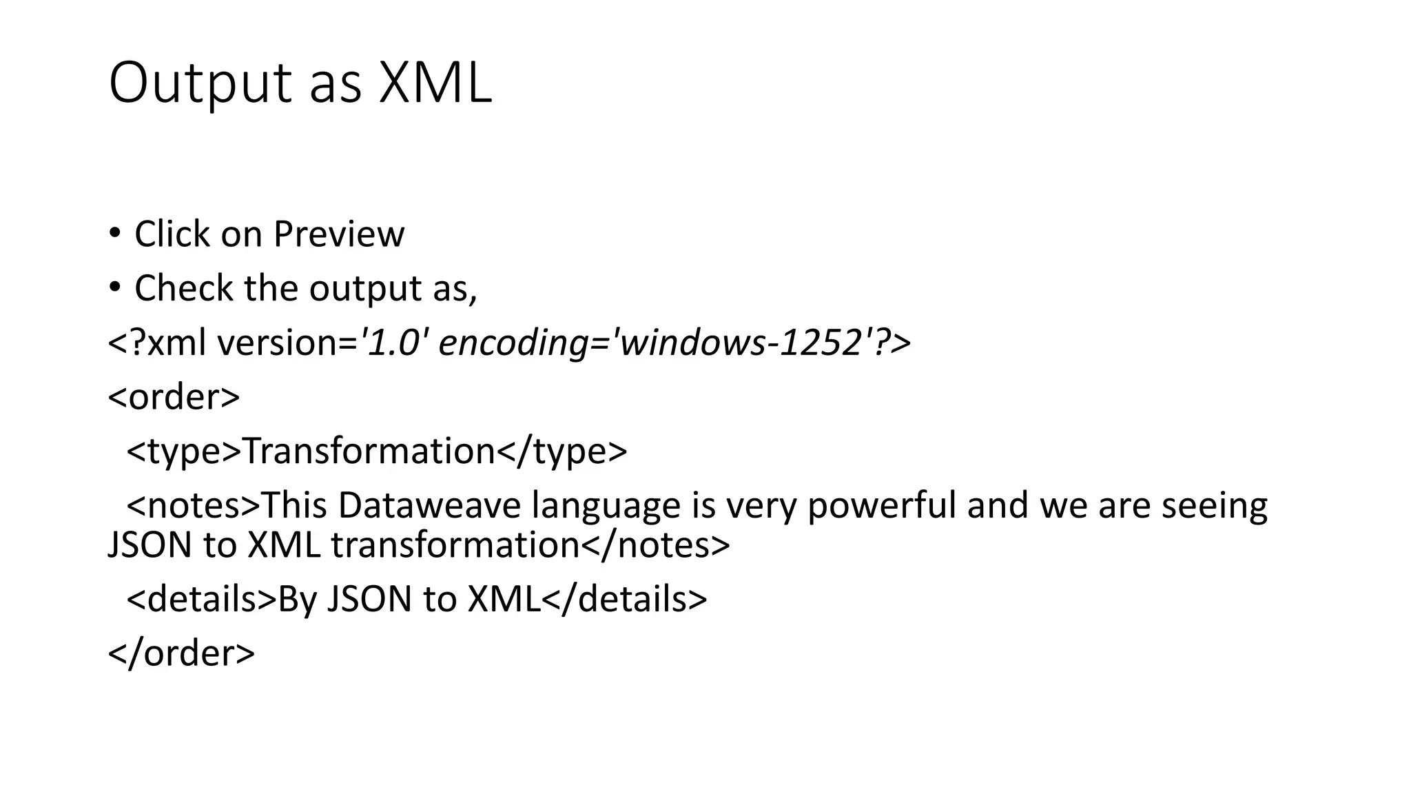 Output as XML
• Click on Preview
• Check the output as,
<?xml version='1.0' encoding='windows-1252'?>
<order>
<type>Transformation</type>
<notes>This Dataweave language is very powerful and we are seeing
JSON to XML transformation</notes>
<details>By JSON to XML</details>
</order>
 