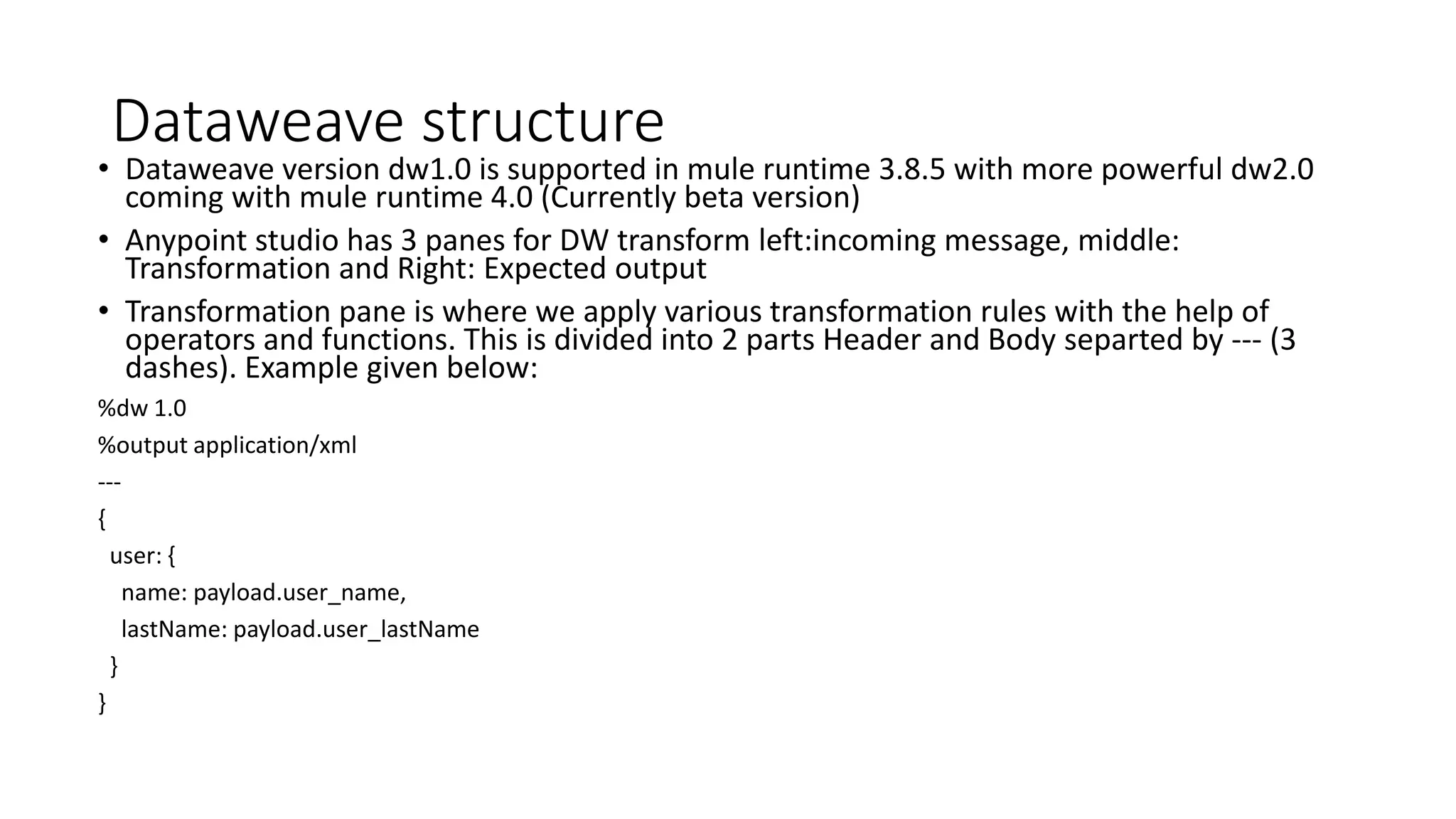 Dataweave structure
• Dataweave version dw1.0 is supported in mule runtime 3.8.5 with more powerful dw2.0
coming with mule runtime 4.0 (Currently beta version)
• Anypoint studio has 3 panes for DW transform left:incoming message, middle:
Transformation and Right: Expected output
• Transformation pane is where we apply various transformation rules with the help of
operators and functions. This is divided into 2 parts Header and Body separted by --- (3
dashes). Example given below:
%dw 1.0
%output application/xml
---
{
user: {
name: payload.user_name,
lastName: payload.user_lastName
}
}
 