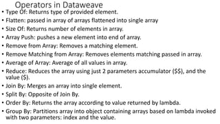 Operators in Dataweave
• Type Of: Returns type of provided element.
• Flatten: passed in array of arrays flattened into single array
• Size Of: Returns number of elements in array.
• Array Push: pushes a new element into end of array.
• Remove from Array: Removes a matching element.
• Remove Matching from Array: Removes elements matching passed in array.
• Average of Array: Average of all values in array.
• Reduce: Reduces the array using just 2 parameters accumulator ($$), and the
value ($).
• Join By: Merges an array into single element.
• Split By: Opposite of Join By.
• Order By: Returns the array according to value returned by lambda.
• Group By: Partitions array into object containing arrays based on lambda invoked
with two parameters: index and the value.
 
