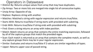 • Distinct By: Returns unique values from array that may have duplicates.
• Zip Arrays: Two or more lists are merged into single list of consecutive tuples.
• Unzip Array: Opposite of zip.
• Replace: Raplaces string with another.
• Matches: Matched a string with regular expression and returns true/false.
• Starts With: Returns true/false if string starts with provided with substring.
• Ends With: Returns true/false if string ends with provided with substring
• Find: Given a string returns an array with index position.
• Match: Match returns an array that contains the entire matching expression, followed
by all of the capture groups that match the provided regex.
• Scan: Each match is returned as an array that contains the complete match, as well as
any capture groups there may be in your regular expression.
• Similar: Evaluates and returns true/false if 2 values are similar regardless of types.
• Upper: Returns upper case of passed string.
Operators in Dataweave
 