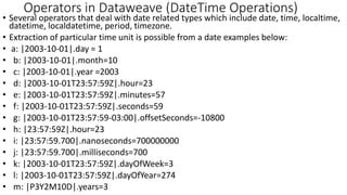 • Several operators that deal with date related types which include date, time, localtime,
datetime, localdatetime, period, timezone.
• Extraction of particular time unit is possible from a date examples below:
• a: |2003-10-01|.day = 1
• b: |2003-10-01|.month=10
• c: |2003-10-01|.year =2003
• d: |2003-10-01T23:57:59Z|.hour=23
• e: |2003-10-01T23:57:59Z|.minutes=57
• f: |2003-10-01T23:57:59Z|.seconds=59
• g: |2003-10-01T23:57:59-03:00|.offsetSeconds=-10800
• h: |23:57:59Z|.hour=23
• i: |23:57:59.700|.nanoseconds=700000000
• j: |23:57:59.700|.milliseconds=700
• k: |2003-10-01T23:57:59Z|.dayOfWeek=3
• l: |2003-10-01T23:57:59Z|.dayOfYear=274
• m: |P3Y2M10D|.years=3
Operators in Dataweave (DateTime Operations)
 