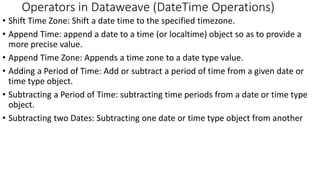 • Shift Time Zone: Shift a date time to the specified timezone.
• Append Time: append a date to a time (or localtime) object so as to provide a
more precise value.
• Append Time Zone: Appends a time zone to a date type value.
• Adding a Period of Time: Add or subtract a period of time from a given date or
time type object.
• Subtracting a Period of Time: subtracting time periods from a date or time type
object.
• Subtracting two Dates: Subtracting one date or time type object from another
Operators in Dataweave (DateTime Operations)
 