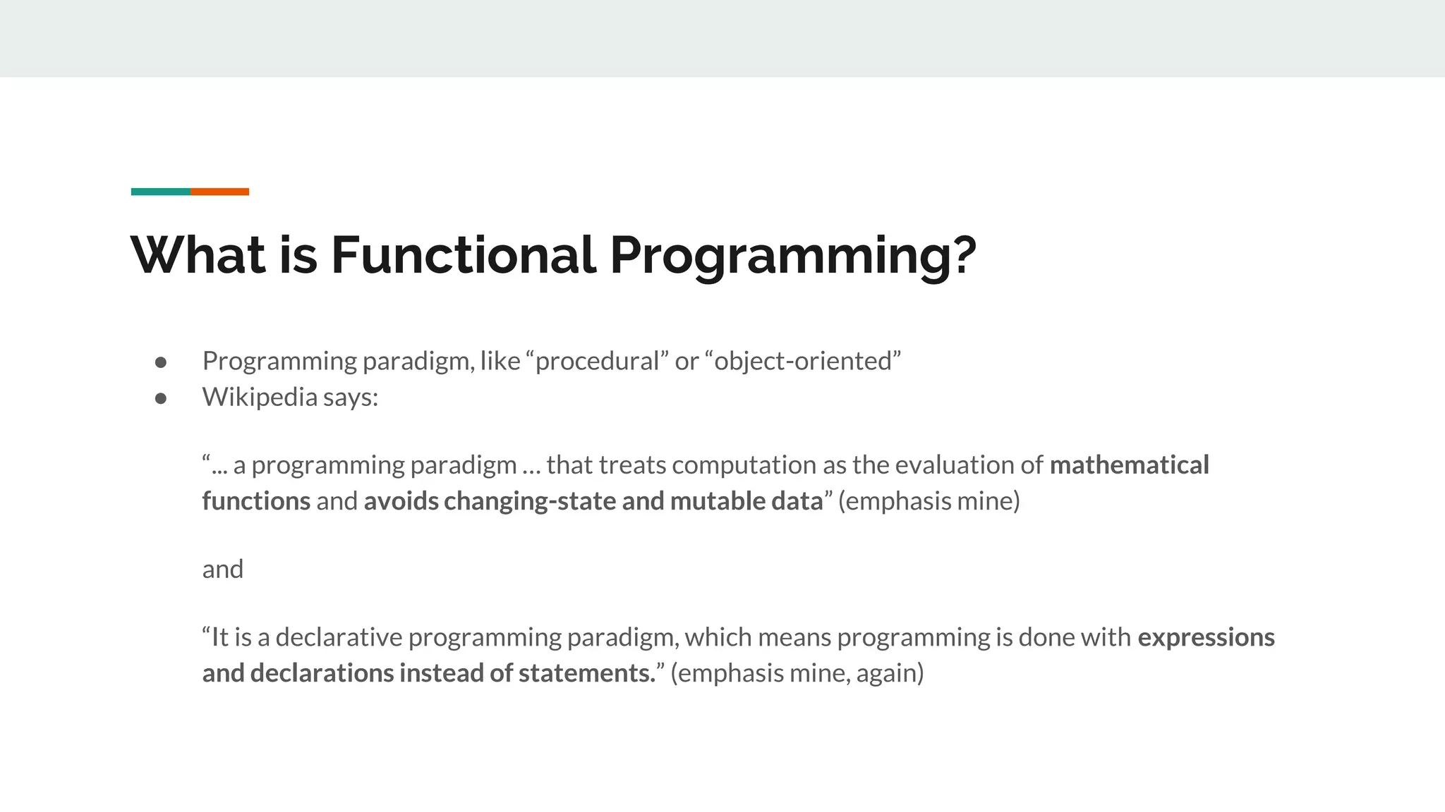 What is Functional Programming?
● Programming paradigm, like “procedural” or “object-oriented”
● Wikipedia says:
“... a programming paradigm … that treats computation as the evaluation of mathematical
functions and avoids changing-state and mutable data” (emphasis mine)
and
“It is a declarative programming paradigm, which means programming is done with expressions
and declarations instead of statements.” (emphasis mine, again)
 