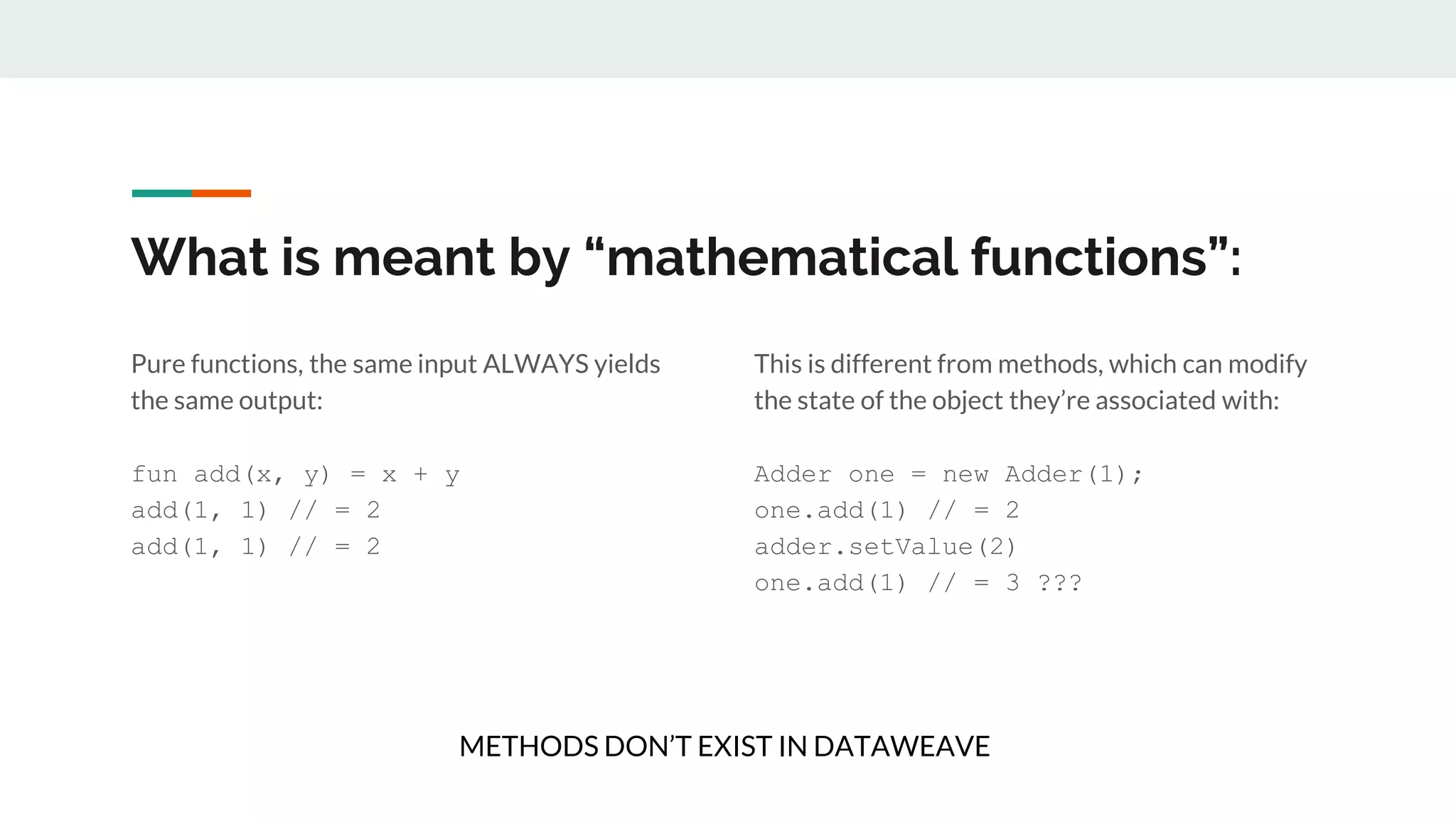 What is meant by “mathematical functions”:
Pure functions, the same input ALWAYS yields
the same output:
fun add(x, y) = x + y
add(1, 1) // = 2
add(1, 1) // = 2
This is different from methods, which can modify
the state of the object they’re associated with:
Adder one = new Adder(1);
one.add(1) // = 2
adder.setValue(2)
one.add(1) // = 3 ???
METHODS DON’T EXIST IN DATAWEAVE
 