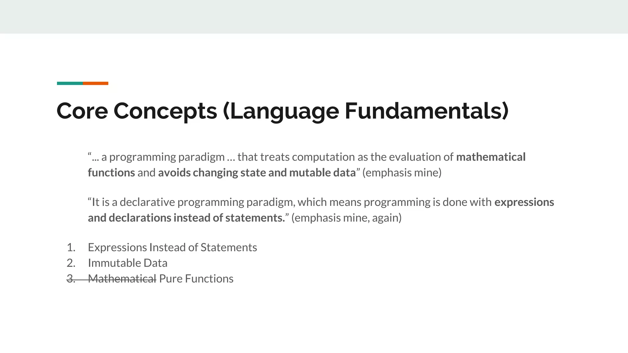 Core Concepts (Language Fundamentals)
“... a programming paradigm … that treats computation as the evaluation of mathematical
functions and avoids changing state and mutable data” (emphasis mine)
“It is a declarative programming paradigm, which means programming is done with expressions
and declarations instead of statements.” (emphasis mine, again)
1. Expressions Instead of Statements
2. Immutable Data
3. Mathematical Pure Functions
 