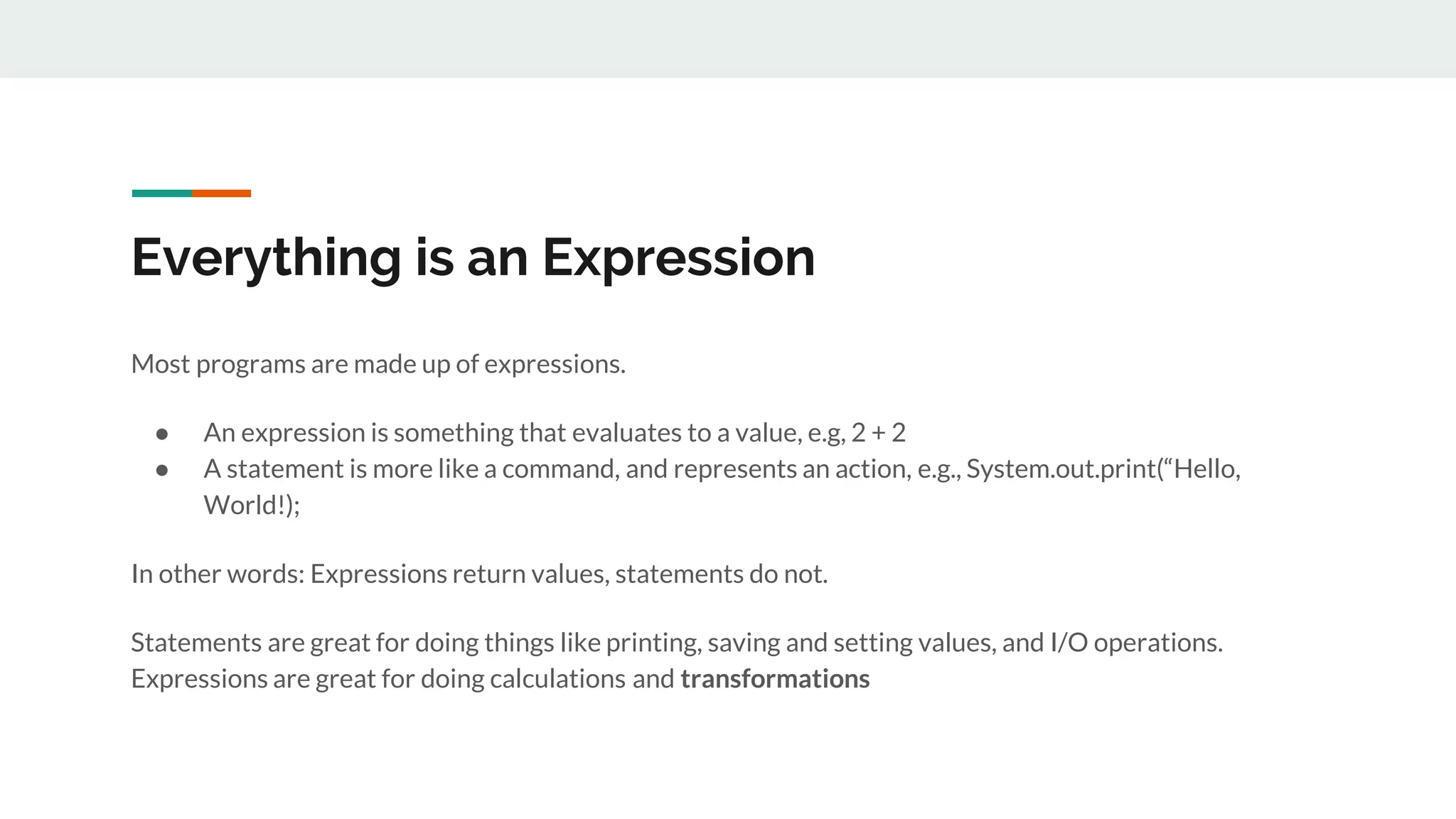 Everything is an Expression
Most programs are made up of expressions.
● An expression is something that evaluates to a value, e.g, 2 + 2
● A statement is more like a command, and represents an action, e.g., System.out.print(“Hello,
World!);
In other words: Expressions return values, statements do not.
Statements are great for doing things like printing, saving and setting values, and I/O operations.
Expressions are great for doing calculations and transformations
 