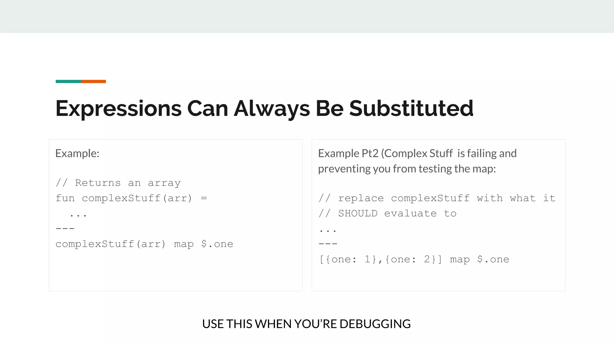 Expressions Can Always Be Substituted
Example:
// Returns an array
fun complexStuff(arr) =
...
---
complexStuff(arr) map $.one
Example Pt2 (Complex Stuff is failing and
preventing you from testing the map:
// replace complexStuff with what it
// SHOULD evaluate to
...
---
[{one: 1},{one: 2}] map $.one
USE THIS WHEN YOU’RE DEBUGGING
 