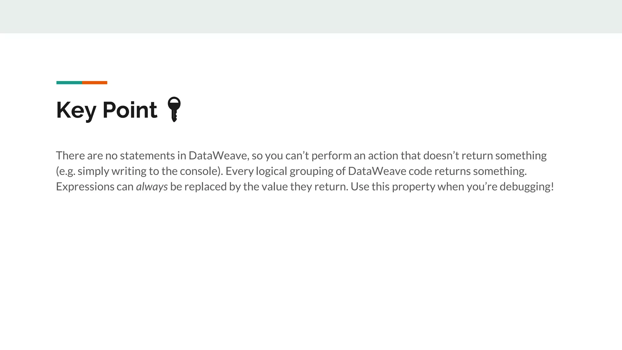 Key Point 🔑
There are no statements in DataWeave, so you can’t perform an action that doesn’t return something
(e.g. simply writing to the console). Every logical grouping of DataWeave code returns something.
Expressions can always be replaced by the value they return. Use this property when you’re debugging!
 
