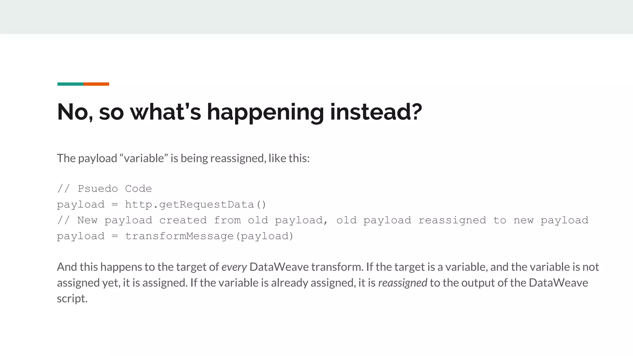 No, so what’s happening instead?
The payload “variable” is being reassigned, like this:
// Psuedo Code
payload = http.getRequestData()
// New payload created from old payload, old payload reassigned to new payload
payload = transformMessage(payload)
And this happens to the target of every DataWeave transform. If the target is a variable, and the variable is not
assigned yet, it is assigned. If the variable is already assigned, it is reassigned to the output of the DataWeave
script.
 