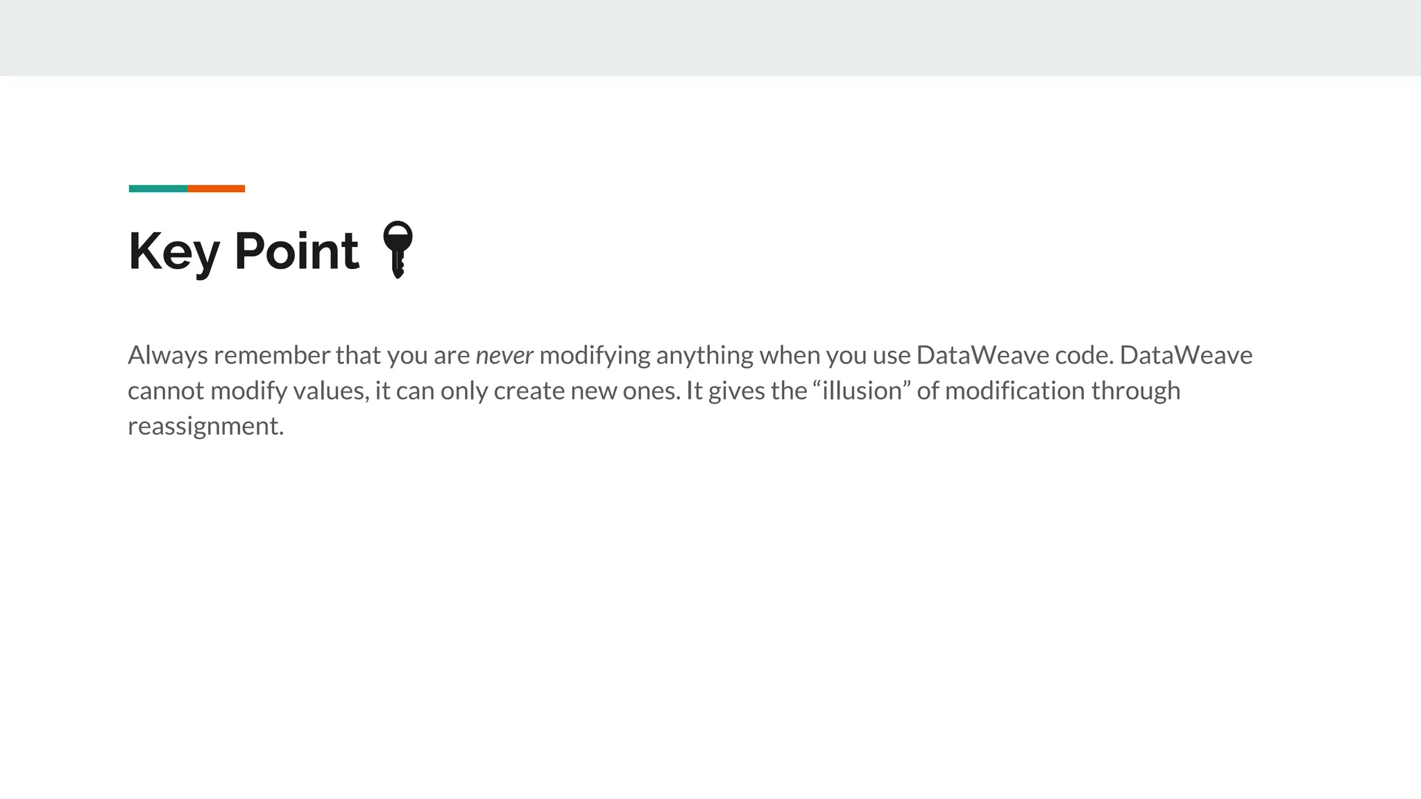 Key Point 🔑
Always remember that you are never modifying anything when you use DataWeave code. DataWeave
cannot modify values, it can only create new ones. It gives the “illusion” of modification through
reassignment.
 