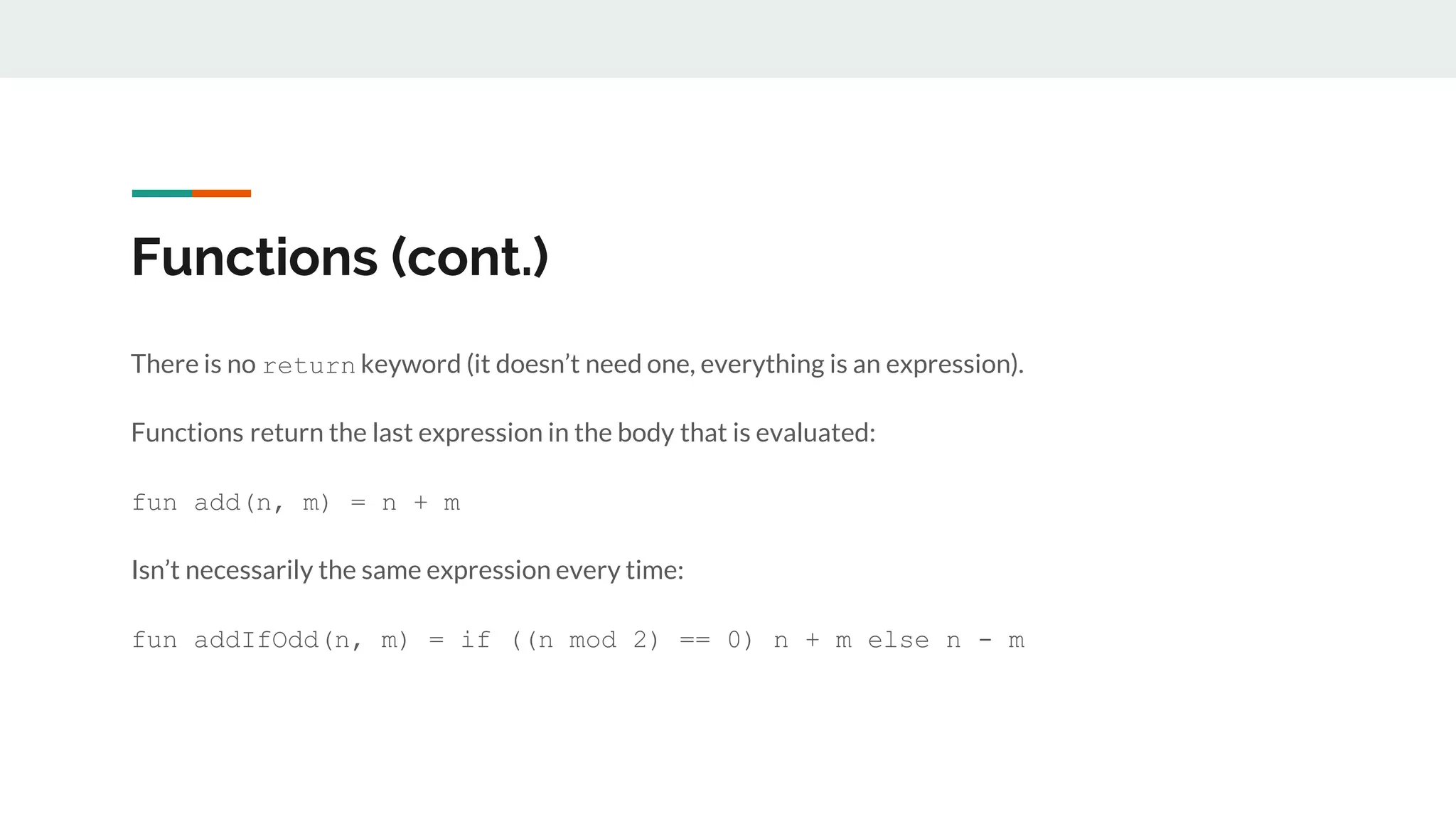 Functions (cont.)
There is no return keyword (it doesn’t need one, everything is an expression).
Functions return the last expression in the body that is evaluated:
fun add(n, m) = n + m
Isn’t necessarily the same expression every time:
fun addIfOdd(n, m) = if ((n mod 2) == 0) n + m else n - m
 