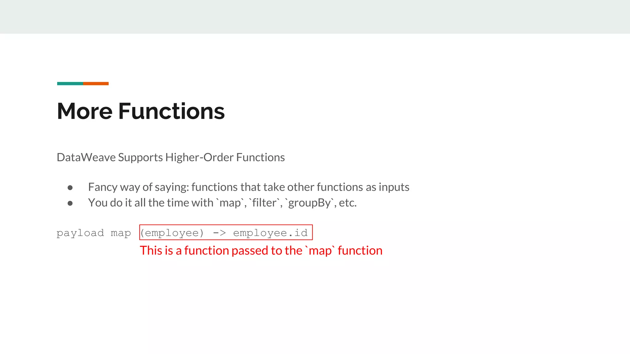 More Functions
DataWeave Supports Higher-Order Functions
● Fancy way of saying: functions that take other functions as inputs
● You do it all the time with `map`, `filter`, `groupBy`, etc.
payload map (employee) -> employee.id
This is a function passed to the `map` function
 