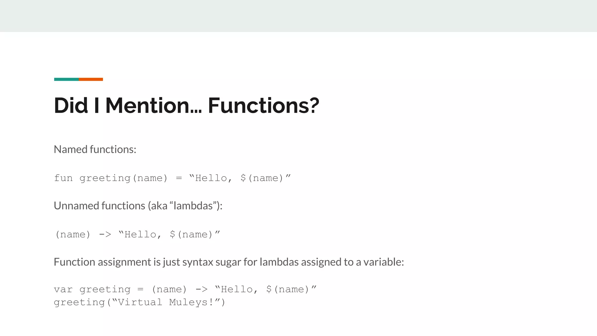 Did I Mention… Functions?
Named functions:
fun greeting(name) = “Hello, $(name)”
Unnamed functions (aka “lambdas”):
(name) -> “Hello, $(name)”
Function assignment is just syntax sugar for lambdas assigned to a variable:
var greeting = (name) -> “Hello, $(name)”
greeting(“Virtual Muleys!”)
 