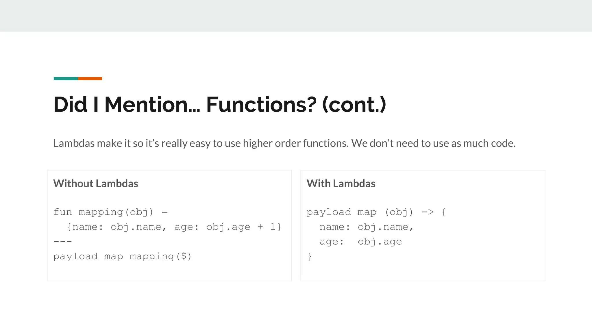 Did I Mention… Functions? (cont.)
Without Lambdas
fun mapping(obj) =
{name: obj.name, age: obj.age + 1}
---
payload map mapping($)
With Lambdas
payload map (obj) -> {
name: obj.name,
age: obj.age
}
Lambdas make it so it’s really easy to use higher order functions. We don’t need to use as much code.
 