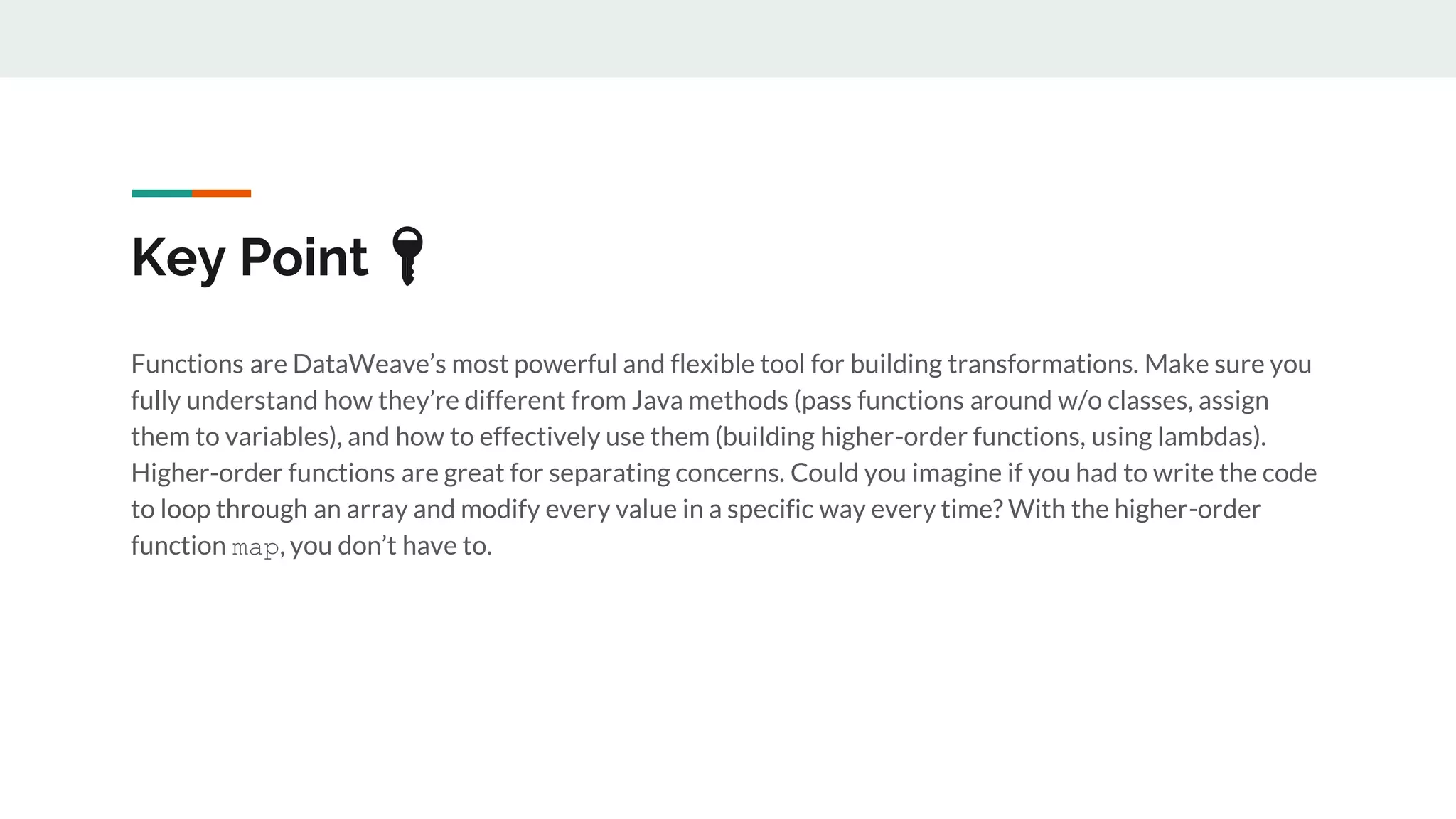 Key Point 🔑
Functions are DataWeave’s most powerful and flexible tool for building transformations. Make sure you
fully understand how they’re different from Java methods (pass functions around w/o classes, assign
them to variables), and how to effectively use them (building higher-order functions, using lambdas).
Higher-order functions are great for separating concerns. Could you imagine if you had to write the code
to loop through an array and modify every value in a specific way every time? With the higher-order
function map, you don’t have to.
 