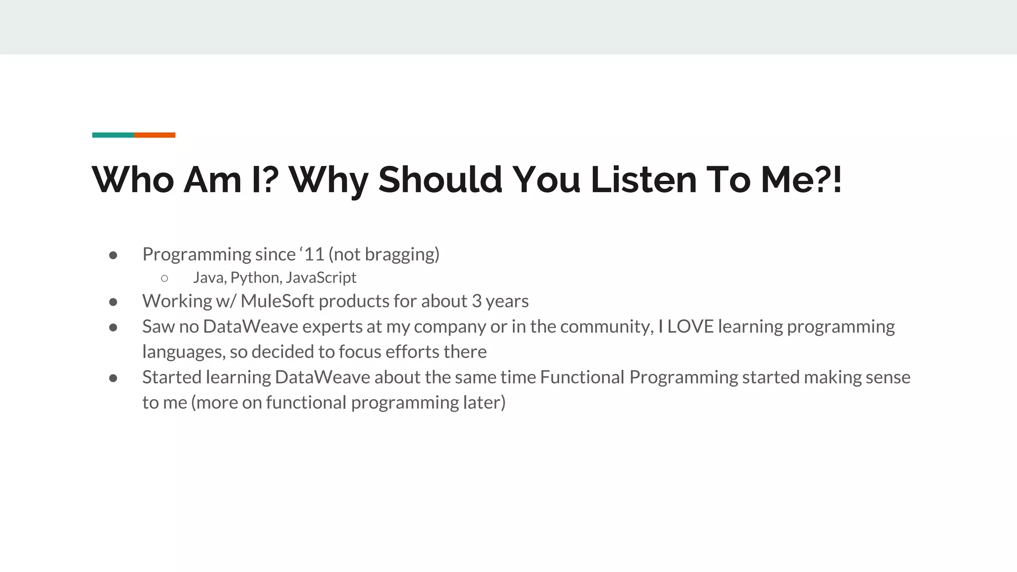 Who Am I? Why Should You Listen To Me?!
● Programming since ‘11 (not bragging)
○ Java, Python, JavaScript
● Working w/ MuleSoft products for about 3 years
● Saw no DataWeave experts at my company or in the community, I LOVE learning programming
languages, so decided to focus efforts there
● Started learning DataWeave about the same time Functional Programming started making sense
to me (more on functional programming later)
 