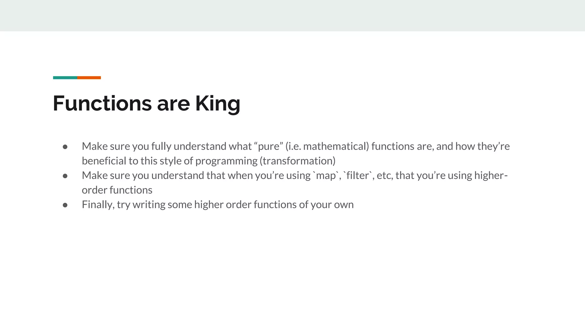 Functions are King
● Make sure you fully understand what “pure” (i.e. mathematical) functions are, and how they’re
beneficial to this style of programming (transformation)
● Make sure you understand that when you’re using `map`, `filter`, etc, that you’re using higher-
order functions
● Finally, try writing some higher order functions of your own
 