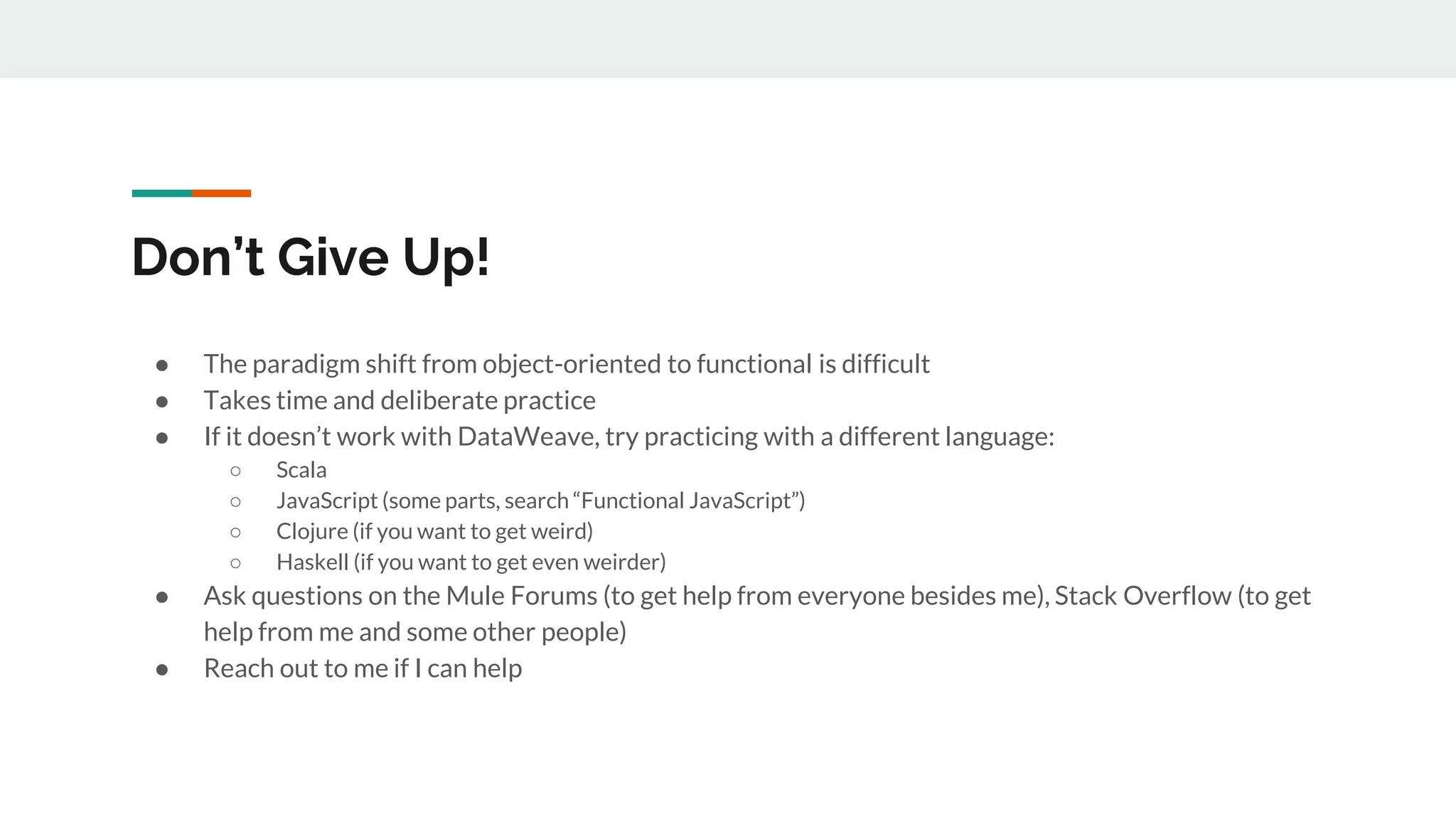 Don’t Give Up!
● The paradigm shift from object-oriented to functional is difficult
● Takes time and deliberate practice
● If it doesn’t work with DataWeave, try practicing with a different language:
○ Scala
○ JavaScript (some parts, search “Functional JavaScript”)
○ Clojure (if you want to get weird)
○ Haskell (if you want to get even weirder)
● Ask questions on the Mule Forums (to get help from everyone besides me), Stack Overflow (to get
help from me and some other people)
● Reach out to me if I can help
 