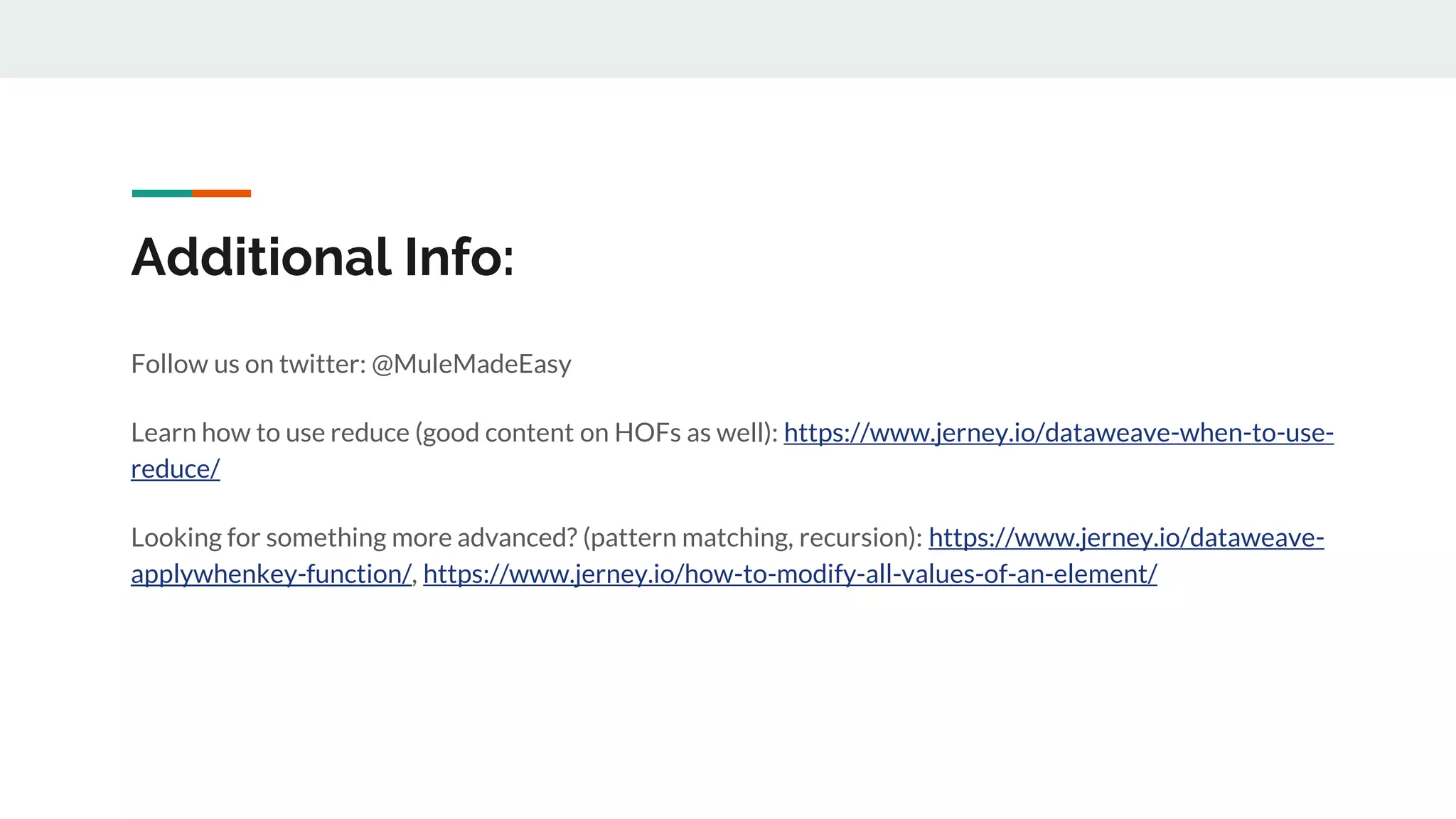 Additional Info:
Follow us on twitter: @MuleMadeEasy
Learn how to use reduce (good content on HOFs as well): https://www.jerney.io/dataweave-when-to-use-
reduce/
Looking for something more advanced? (pattern matching, recursion): https://www.jerney.io/dataweave-
applywhenkey-function/, https://www.jerney.io/how-to-modify-all-values-of-an-element/
 