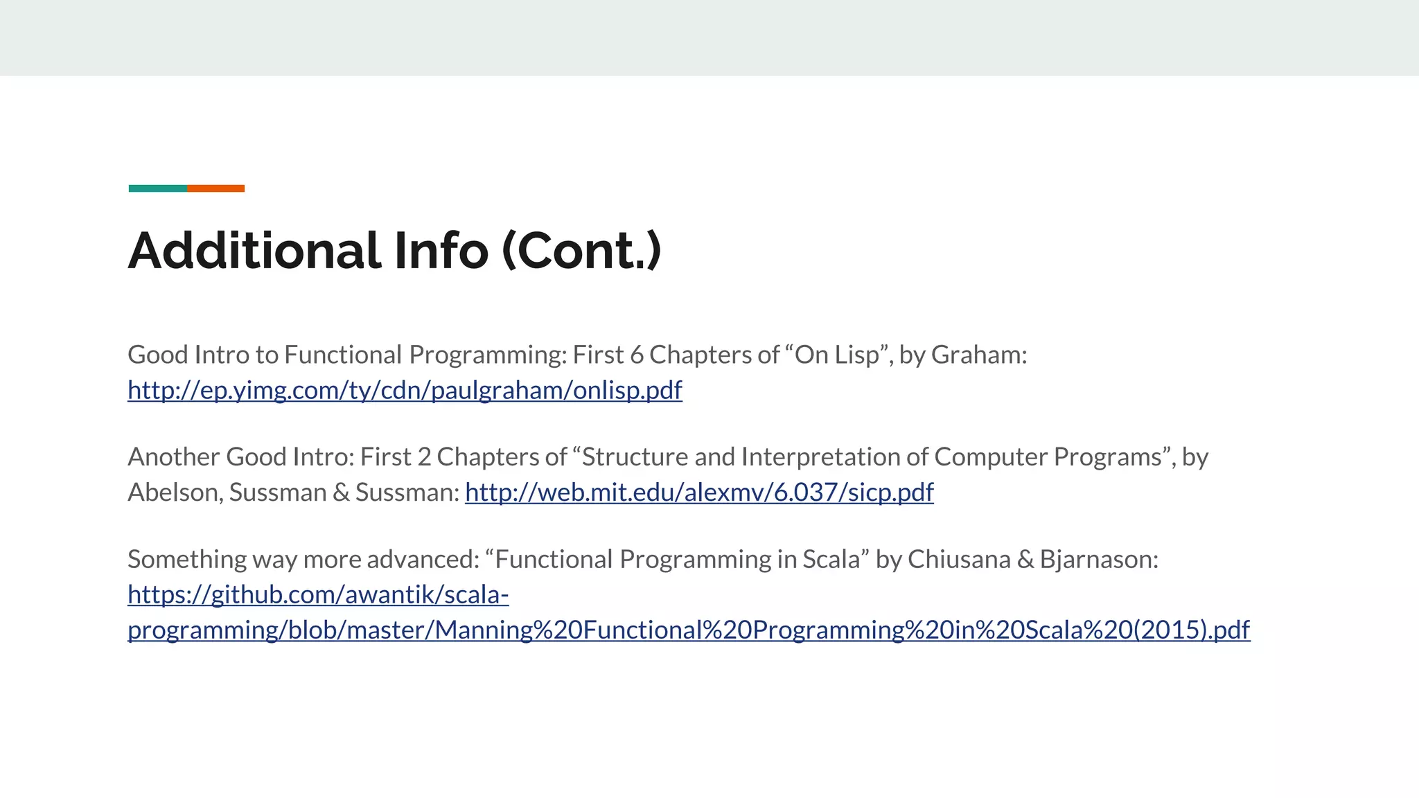 Additional Info (Cont.)
Good Intro to Functional Programming: First 6 Chapters of “On Lisp”, by Graham:
http://ep.yimg.com/ty/cdn/paulgraham/onlisp.pdf
Another Good Intro: First 2 Chapters of “Structure and Interpretation of Computer Programs”, by
Abelson, Sussman & Sussman: http://web.mit.edu/alexmv/6.037/sicp.pdf
Something way more advanced: “Functional Programming in Scala” by Chiusana & Bjarnason:
https://github.com/awantik/scala-
programming/blob/master/Manning%20Functional%20Programming%20in%20Scala%20(2015).pdf
 