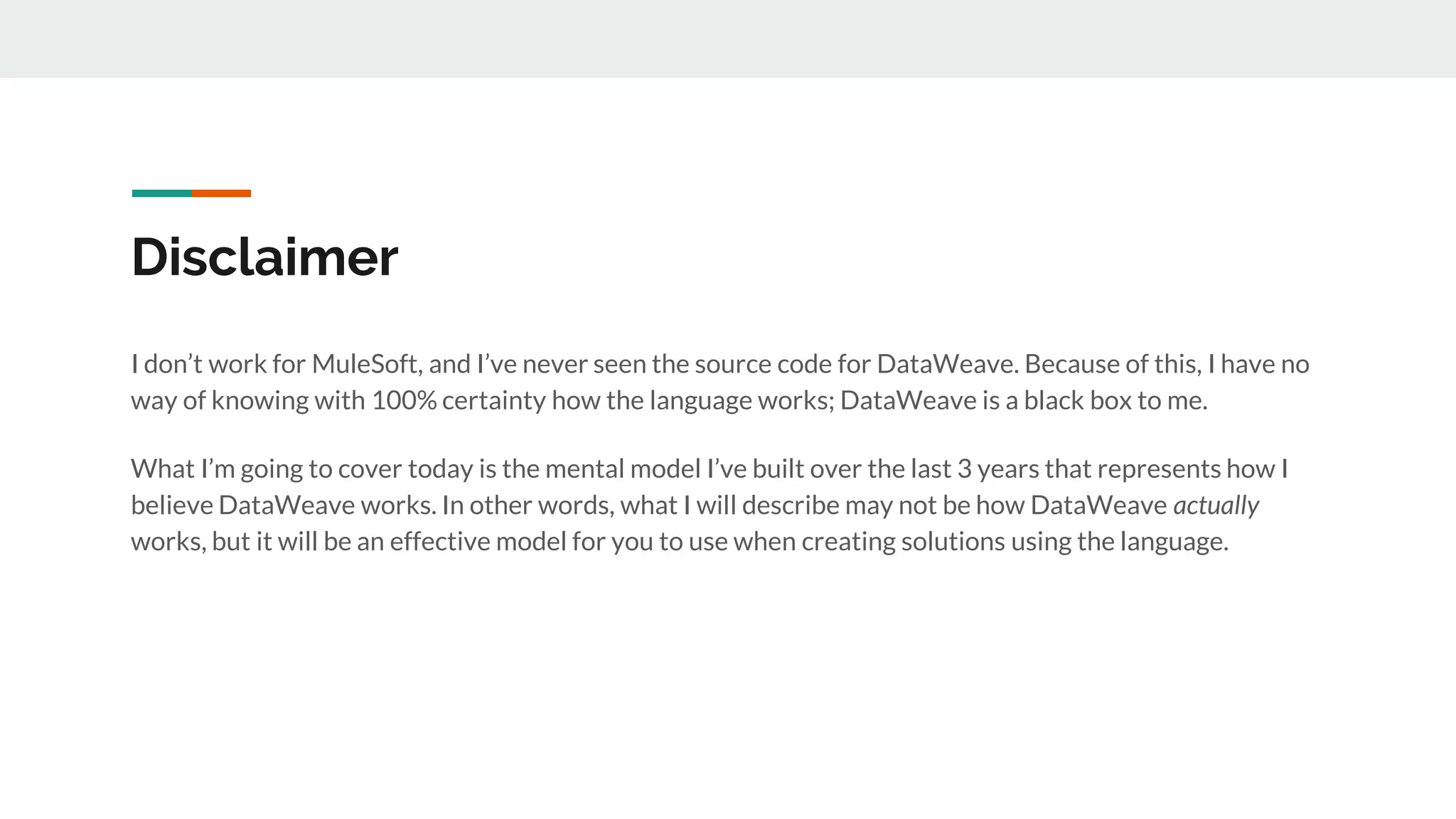 Disclaimer
I don’t work for MuleSoft, and I’ve never seen the source code for DataWeave. Because of this, I have no
way of knowing with 100% certainty how the language works; DataWeave is a black box to me.
What I’m going to cover today is the mental model I’ve built over the last 3 years that represents how I
believe DataWeave works. In other words, what I will describe may not be how DataWeave actually
works, but it will be an effective model for you to use when creating solutions using the language.
 