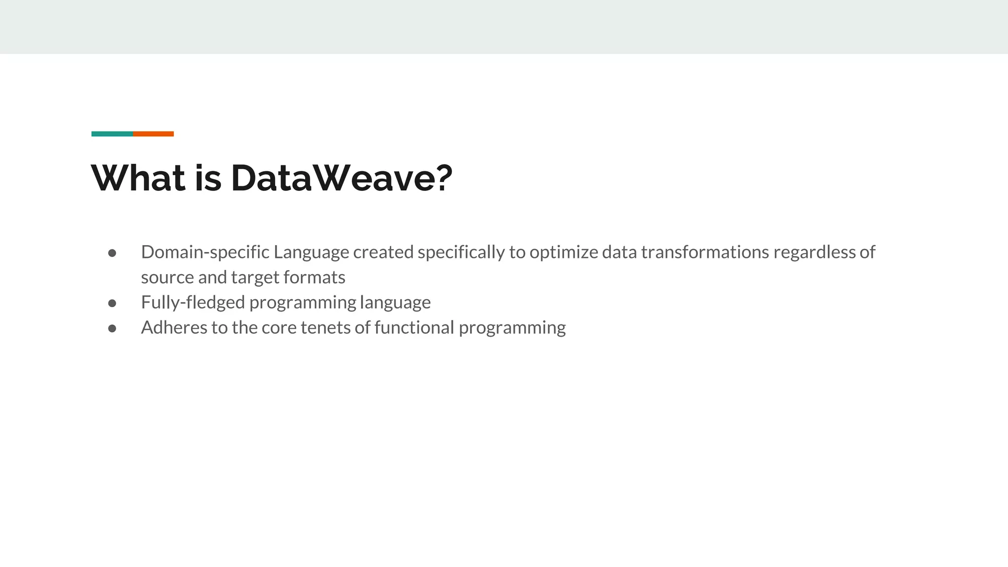 What is DataWeave?
● Domain-specific Language created specifically to optimize data transformations regardless of
source and target formats
● Fully-fledged programming language
● Adheres to the core tenets of functional programming
 