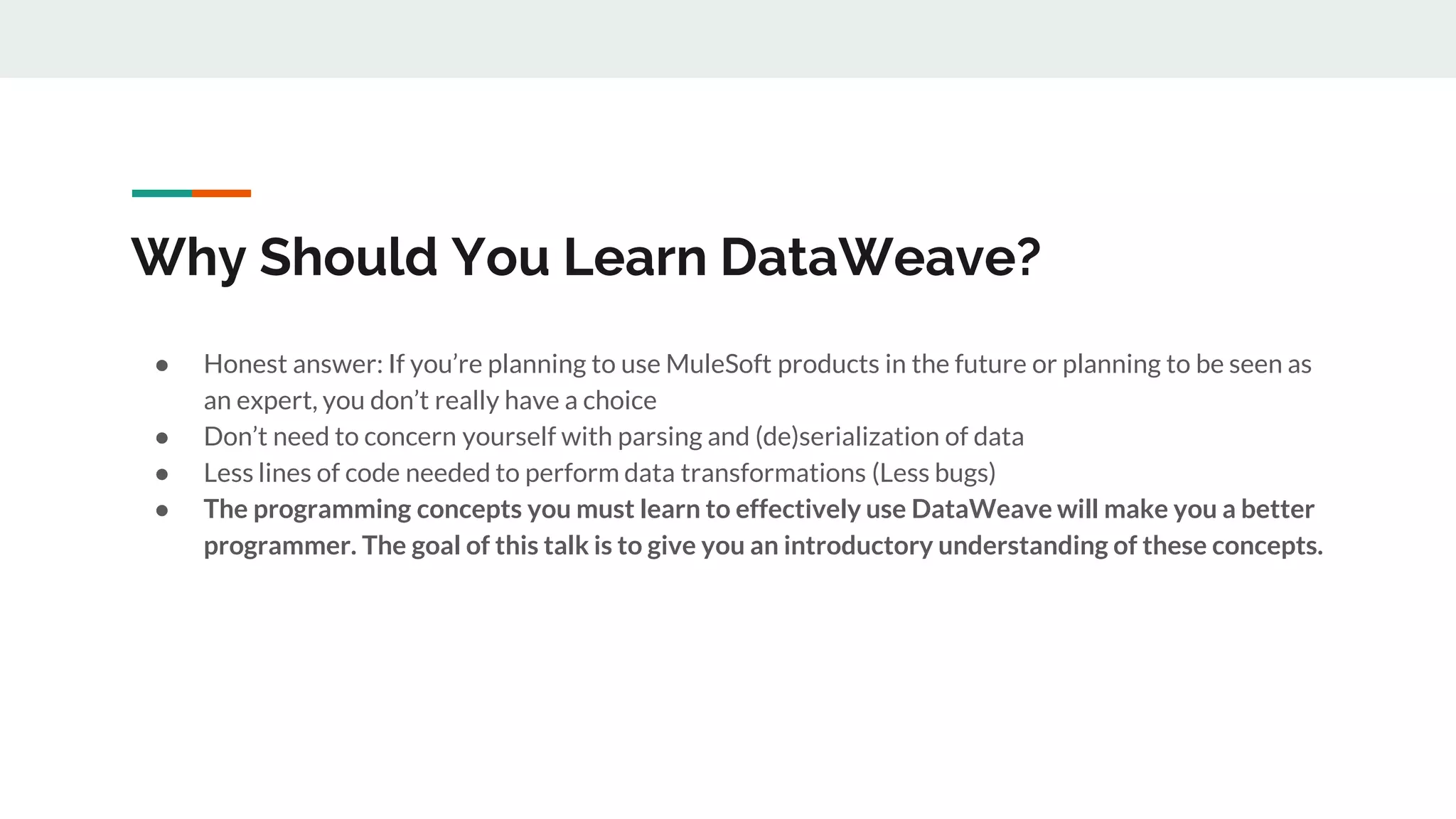 Why Should You Learn DataWeave?
● Honest answer: If you’re planning to use MuleSoft products in the future or planning to be seen as
an expert, you don’t really have a choice
● Don’t need to concern yourself with parsing and (de)serialization of data
● Less lines of code needed to perform data transformations (Less bugs)
● The programming concepts you must learn to effectively use DataWeave will make you a better
programmer. The goal of this talk is to give you an introductory understanding of these concepts.
 