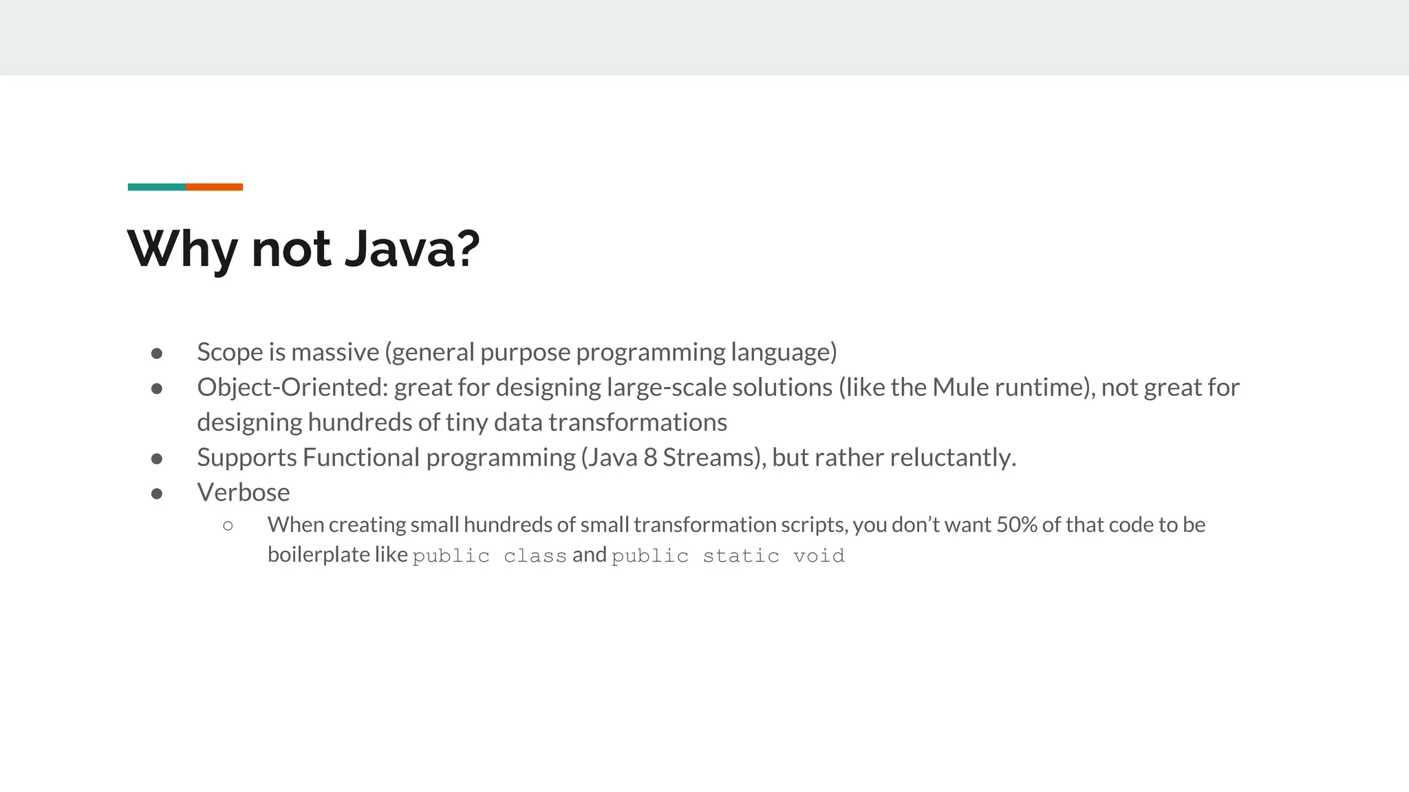 Why not Java?
● Scope is massive (general purpose programming language)
● Object-Oriented: great for designing large-scale solutions (like the Mule runtime), not great for
designing hundreds of tiny data transformations
● Supports Functional programming (Java 8 Streams), but rather reluctantly.
● Verbose
○ When creating small hundreds of small transformation scripts, you don’t want 50% of that code to be
boilerplate like public class and public static void
 