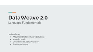 DataWeave 2.0
Language Fundamentals
Joshua Erney
● Mountain State Software Solutions
● www.jerney.io
● www.linkedin.com/in/jerney
● @mulemadeeasy
 