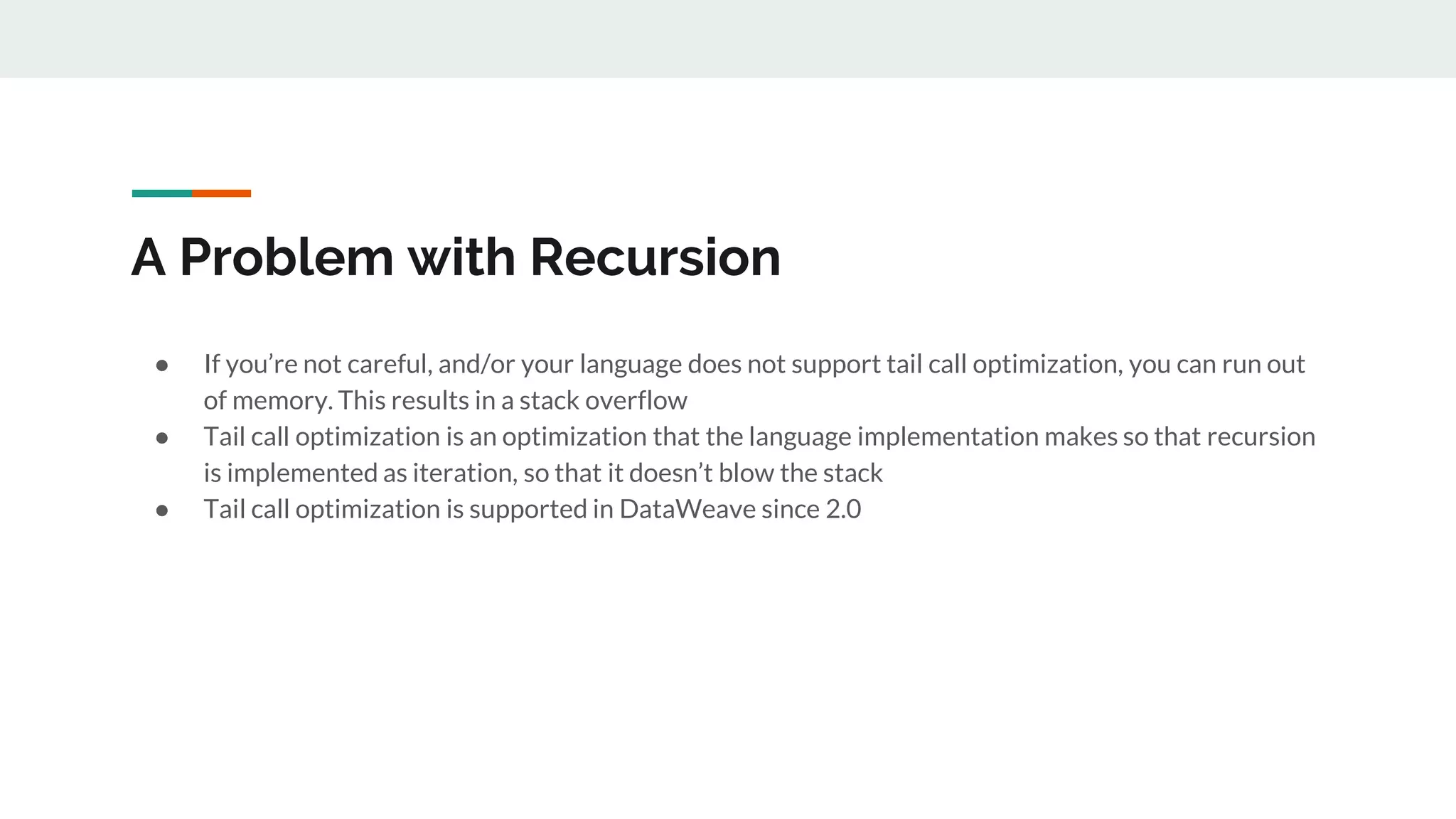 A Problem with Recursion
● If you’re not careful, and/or your language does not support tail call optimization, you can run out
of memory. This results in a stack overflow
● Tail call optimization is an optimization that the language implementation makes so that recursion
is implemented as iteration, so that it doesn’t blow the stack
● Tail call optimization is supported in DataWeave since 2.0
 