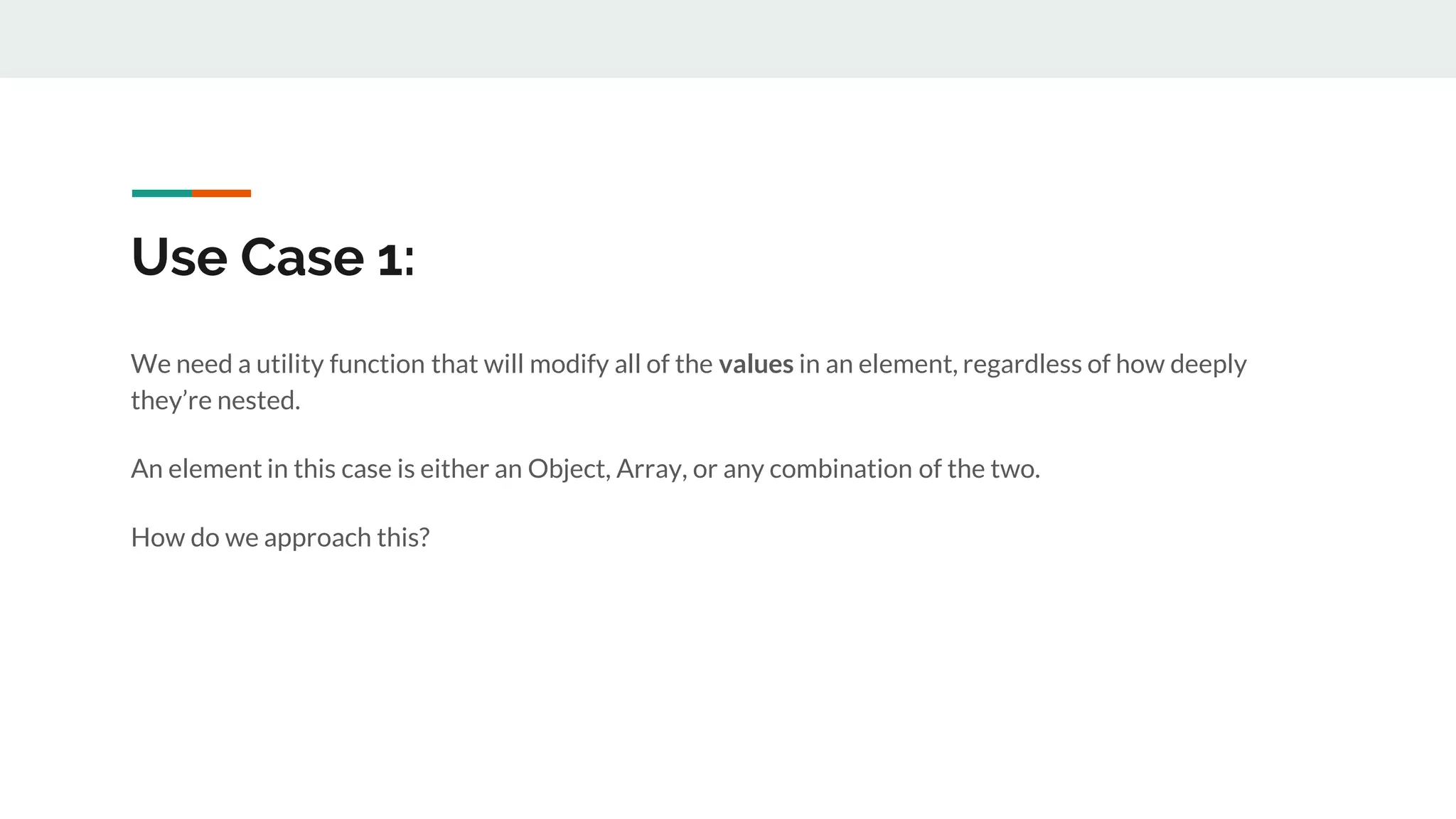 Use Case 1:
We need a utility function that will modify all of the values in an element, regardless of how deeply
they’re nested.
An element in this case is either an Object, Array, or any combination of the two.
How do we approach this?
 