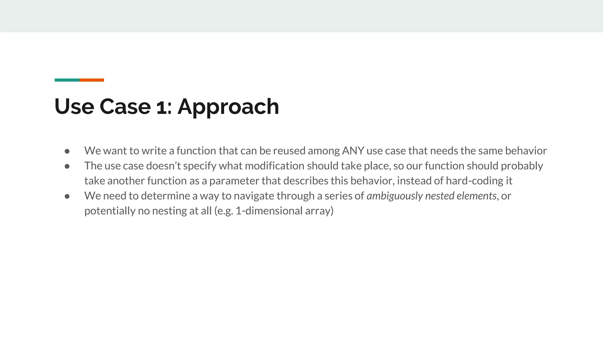 Use Case 1: Approach
● We want to write a function that can be reused among ANY use case that needs the same behavior
● The use case doesn’t specify what modification should take place, so our function should probably
take another function as a parameter that describes this behavior, instead of hard-coding it
● We need to determine a way to navigate through a series of ambiguously nested elements, or
potentially no nesting at all (e.g. 1-dimensional array)
 
